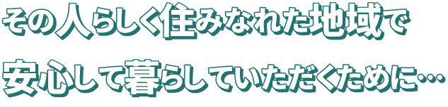 その人らしく住みなれた地域で安心して暮らしていただくために…